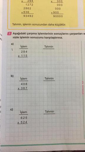 carla.
a)
1
294
1272
b)
2862
c)
+636
93492
Tahmin, işlemin sonucundan daha küçüktür.
İşlem
284
x 115
X
1 Aşağıdaki çarpma işlemlerinin sonuçlarını çarpanları e
nizle işlemin sonucunu karşılaştırınız.
İşlem
408
x 367
İşlem
625
x 524
+900
300
000
Tahmin
000
