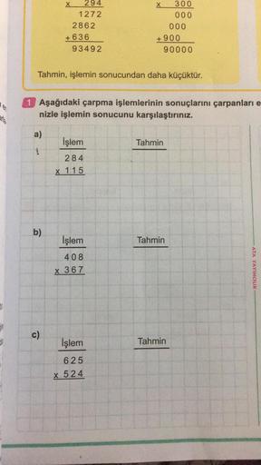 carla.
a)
1
294
1272
b)
2862
c)
+636
93492
Tahmin, işlemin sonucundan daha küçüktür.
İşlem
284
x 115
X
1 Aşağıdaki çarpma işlemlerinin sonuçlarını çarpanları e
nizle işlemin sonucunu karşılaştırınız.
İşlem
408
x 367
İşlem
625
x 524
+900
300
000
Tahmin
000
