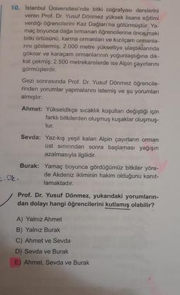 10. İstanbul Üniversitesi'nde bitki coğrafyası derslerini
veren Prof. Dr. Yusuf Dönmez yüksek lisans eğitimi
verdiği öğrencilerini Kaz Dağları'na götürmüştür. Ya-
maç boyunca dağa tırmanan öğrencilerine önce maki
bitki örtüsünü, karma ormanları ve kızılçam ormanla-
rını göstermiş, 2.000 metre yükseltiye ulaştıklarında
göknar ve karaçam ormanlarının yoğunlaştığına dik-
kat çekmiş; 2.500 metrekarelerde ise Alpin çayırlarını
görmüşlerdir.
2.08.
Gezi sonrasında Prof. Dr. Yusuf Dönmez öğrencile-
rinden yorumlar yapmalarını istemiş ve şu yorumları
almıştır:
Ahmet: Yükseldikçe sıcaklık koşulları değiştiği için
farklı bitkilerden oluşmuş kuşaklar oluşmuş-
tur.
Sevda: Yaz-kış yeşil kalan Alpin çayırların orman
üst sınırından sonra başlaması yağışın
azalmasıyla ilgilidir.
Burak:
Yamaç boyunca gördüğümüz bitkiler yöre-
de Akdeniz ikliminin hakim olduğunu kanıt-
lamaktadır.
Prof. Dr. Yusuf Dönmez, yukarıdaki yorumların-
dan dolayı hangi öğrencilerini kutlamış olabilir?
A) Yalnız Ahmet
B) Yalnız Burak
C) Ahmet ve Sevda
D) Sevda ve Burak
E) Ahmet, Sevda ve Burak