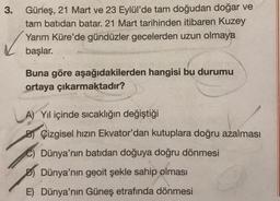 3.
Güneş, 21 Mart ve 23 Eylül'de tam doğudan doğar ve
tam batidan batar. 21 Mart tarihinden itibaren Kuzey
Yarım Küre'de gündüzler gecelerden uzun olmaya
başlar.
Buna göre aşağıdakilerden hangisi bu durumu
ortaya çıkarmaktadır?
A) Yıl içinde sıcaklığın değiştiği
B) Çizgisel hızın Ekvator'dan kutuplara doğru azalması
C) Dünya'nın batıdan doğuya doğru dönmesi
Dünya'nın geoit şekle sahip olması
E) Dünya'nın Güneş etrafında dönmesi