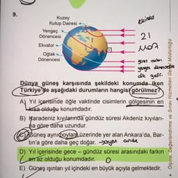 9.
Kuzey
Kutup Dairesi
Yengeç
Dönencesi
Ekvator
Oğlak
Dönencesi
K
elcineks
21
Mot
günes innle
yengea direncestre
dik gelir.
Dünya güneş karşısında şekildeki konumda iken
Türkiye'de aşağıdaki durumların hangisi görülmez?
A) Yıl içerisinde öğle vaktinde cisimlerin gölgesinin en
kısa olduğu konumdadır.
B) Karadeniz kıyılarında gündüz süresi Akdeniz kıyıları-
ha göre daha uzundur.
Güneş aynı Qoylam üzerinde yer alan Ankara'da, Bar-
tin'a göre daha geç doğar. aym ande
Ölçme, Değerlendirme ve Sınav Hizmetleri Genel Müdürlüğü
D) Yıl içerisinde gece-gündüz süresi arasındaki farkın
Len az olduğu konumdadır.
E) Güneş ışınları yıl içindeki en büyük açıyla gelmektedir.
•