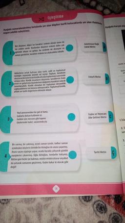 Eşleştirme
Aşağıda numaralandırılmış kutularda yer alan bilgileri harfli kutucuklarda yer alan ifadelerle
uygun şekilde eşleştiriniz.
Biri düşünce, diğeri ise karakter erdemi olmak üzere iki
tür erdem vardır. Bunlardan düşünce erdemi daha çok
1 eğitimle oluşur ve gelişir, bu nedenle de deneyim ve
zaman gerektirir; karakter erdemi ise alışkanlıkla edinilir.
Milletlerin ortak hafızası olan tarih, milli ve toplumsal
kimliğin inşasında önemli rol oynar. Toplum, kendisini
oluşturan bireylerin bir kimlik altında toplanmasısayesinde
ortaya çıkar. Kimlik insanların düşünme, kendilerini ifade
2 etme ve geliştirme biçimlerinin değişmez karakteri olarak
tanımlanabilir. Kimlik olmadan bir toplumun devamlılık
sağlayabilmesi söz konusu olmayacaktır. Toplumsal kimlik,
ahlaki ve tarihi değerlerin etkisiyle oluşur.
3
Yeşil pencerenden bir gül at bana,
Işıklarla dolsun kalbimin içi.
Geldim işte mevsim gibi kapına
Gözlerimde bulut, saçlarımda çiy
Bir varmış, bir yokmuş, evvel zaman içinde, kalbur saman
içindeyken köylerin birinde bir Keloğlan ile anası yaşarmış.
Anası saçını süpürge yapar, orada burada çalışarak günlük
nasiplerini çıkarırmış. Oğlu Keloğlan, tembelin tekiymiş.
Bütün gün hiçbir işe bakmaz, miskin miskin oturur veyahut
da yatarak zamanını geçirirmiş. Kadın bakar ki olacak gibi
değil!
14
Anlatmaya Bağlı
Edebi Metin
Felsefi Metin
Aşağıda karışık olar
B
Coşku ve Heyecanı
Dile Getiren Metin C
Tarihi Metin
sözlü v
beti
ar
te
1. Isla
2. E
sar
3.