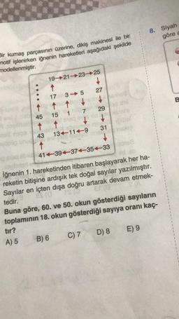 Bir kumaş parçasının üzerine, dikiş makinesi ile bir
motif işlenirken iğnenin hareketleri aşağıdaki şekilde
modellenmiştir.
↑
45
t
43
↑
19-21-23-25
↑
17 3 5
that bot
15 1 7
B) 6
13-11-9
↓
bordedin!
71245
C) 7
29
31
41-39-37-35-3382
İğnenin 1. hareketinden itibaren başlayarak her ha-
reketin bitişine ardışık tek doğal sayılar yazılmıştır.
Sayılar en içten dışa doğru artarak devam etmek-
IS (0
BS (0
tedir.
Buna göre, 60. ve 50. okun gösterdiği sayıların
toplamının 18. okun gösterdiği sayıya oranı kaç-
tır?
A) 5
#8
D) 8
8. Siyah
göre a
E) 9
B