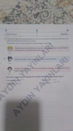 A
Deneme Sınavi 01
Naz
A
4. Matematik ile ilgili oyun oynamak isteyen Aslı, Naz, Can ve Doruk kendi aralarında birbirlerinden gizle-
yerek sekiz basamaklı dört farklı sayı yazmıştır.
Bu yazdıkları sayılar ile ilgili arkadaşlarına verdikleri bilgiler şu şekildedir:
Can
Yazdığım sayıdaki 5 rakamının basamak
Yazdığım sayının binler bölüğündeki rakamların sayı değerleri toplamı milyonlar bölüğün-
deki rakamların sayı değerleri toplamindan azdır
YAYINLARI
Matematik
erleri toplami 50005'tir. --
IN
AYDIN
YAXINLARI