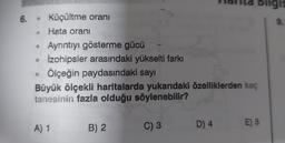 6. • Küçültme oranı
• Hata oranı
Ayrıntıyı gösterme gücü
İzohipsler arasındaki yükselti farkı
Ölçeğin paydasındaki sayı
Büyük ölçekli haritalarda yukarıdaki özelliklerden kaç
tanesinin fazla olduğu söylenebilir?
A) 1
B) 2
C) 3 D) 4
E) 5
9.