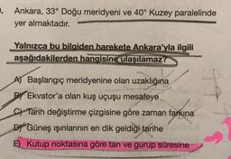 . Ankara, 33° Doğu meridyeni ve 40° Kuzey paralelinde
yer almaktadır.
Yalnızca bu bilgiden harekete Ankara'yla ilgili
aşağıdakilerden hangisine ulaşılamaz?
A) Başlangıç meridyenine olan uzaklığına
PEkvator'a olan kuş uçuşu mesafeye
C Tarih değiştirme çizgisine göre zaman farkına
D Güneş ışınlarının en dik geldiği tarihe
E) Kutup noktasına göre tan ve gurup süresine
ob