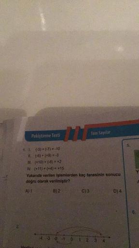 Pekiştirme Testi
111
1. 1.
(-3) + (-7) = -10
II.
(-6) + (+9)= -3
III. (+10) + (-8)= +2
IV. (+11)+(+4)= +15
Yukarıda verilen işlemlerden kaç tanesinin sonucu
doğru olarak verilmiştir?
A) 1
B) 2
C) 3
Tam Sayılar
4 3 2 1 0 1 2
3
D) 4
6.
6.