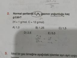 2.
22,4
Normal şartlarda C₂H4 gazının yoğunluğu kaç
g/L'dir?
(H = 1 g/mol, C = 12 g/mol)
A) 1,0
B) 1,25
D) 2,5
E) 5,0
22 - 15
1/2
C) 1,5
3. İdeal bir gaz örneğine aşağıdaki işlemler ayrı ayrı uygu
lanıyor