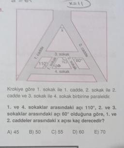 1.
1. cadde
1109
B) 50
x=11
3. sokak
1. Sokak
2. sokak
4. sokak
2. cadde
60°
Krokiye göre 1. sokak ile 1. cadde, 2. sokak ile 2.
cadde ve 3. sokak ile 4. sokak birbirine paraleldir.
1. ve 4. sokaklar arasındaki açı 110°, 2. ve 3.
sokaklar arasındaki açı 60° olduğuna göre, 1. ve
2. caddeler arasındaki x açısı kaç derecedir?
A) 45
C) 55 D) 60
E) 70