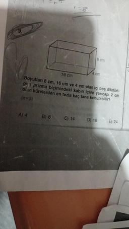 9.
A) 4
r=8
16 cm
Boyutları 8 cm, 16 cm ve 4 cm olan içi boş dikdört-
gen prizma biçimindeki kabın içine yarıçapı 2 cm
olan kürelerden en fazla kaç tane konulabilir?
(*=3)
B) 8
8 cm
C) 14
4 cm
D) 18
E) 24