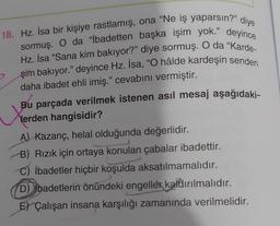 18. Hz. İsa bir kişiye rastlamış, ona "Ne iş yaparsın?" diye
sormuş. O da "İbadetten başka işim yok." deyince
Hz. İsa "Sana kim bakıyor?" diye sormuş. O da "Karde-
şim bakıyor." deyince Hz. İsa, "O hâlde kardeşin senden
daha ibadet ehli imiş." cevabını vermiştir.
X
Bu parçada verilmek istenen asıl mesaj aşağıdaki-
lerden hangisidir?
A) Kazanç, helal olduğunda değerlidir.
B) Rızık için ortaya konulan çabalar ibadettir.
C) ibadetler hiçbir koşulda aksatılmamalıdır.
D) Ibadetlerin önündeki engeller kaldırılmalıdır.
E) Çalışan insana karşılığı zamanında verilmelidir.