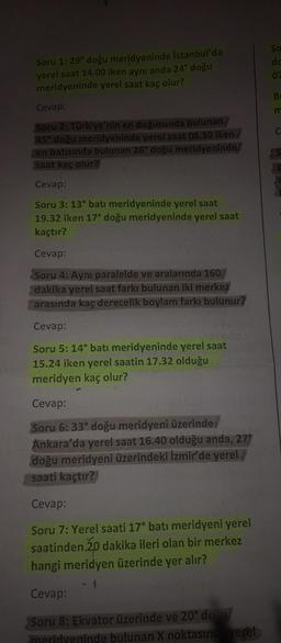 Soru 1: 29° doğu meridyeninde İstanbul'da
yerel saat 14.00 iken aynı anda 24° doğu
meridyeninde yerel saat kaç olur?
Cevap:
Soru 2: Türkiye'nin en doğusunda bulunan
45° doğu meridyeninde yerel saat 08.30 iken
en batısında bulunan 26° doğu meridyeninde
saat kaç olur?
Cevap:
Soru 3: 13° batı meridyeninde yerel saat
19.32 iken 17° doğu meridyeninde yerel saat
kaçtır?
Cevap:
Soru 4: Aynı paralelde ve aralarında 160
dakika yerel saat farkı bulunan iki merkez
arasında kaç derecelik boylam farkı bulunur?
Cevap:
Soru 5: 14° batı meridyeninde yerel saat
15.24 iken yerel saatin 17.32 olduğu
meridyen kaç olur?
Cevap:
Soru 6: 33° doğu meridyeni üzerinde
Ankara'da yerel saat 16.40 olduğu anda, 27°
doğu meridyeni üzerindeki İzmir'de yerel/
saati kaçtır?
Cevap:
Soru 7: Yerel saati 17° batı meridyeni yerel
saatinden.20 dakika ileri olan bir merkez
hangi meridyen üzerinde yer alır?
Cevap:
Soru 8: Ekvator üzerinde ve 20° doğu
meridyeninde bulunan X noktasında yerel
So
do
07
B
m
C
S