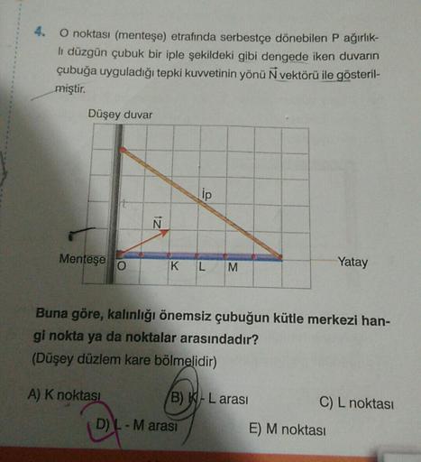 4.
O noktası (menteşe) etrafında serbestçe dönebilen P ağırlık-
li düzgün çubuk bir iple şekildeki gibi dengede iken duvarın
çubuğa uyguladığı tepki kuvvetinin yönü N vektörü ile gösteril-
miştir.
Düşey duvar
Menteşe
Ñ
ip
KL
M
D) L - M arası
Buna göre, kal