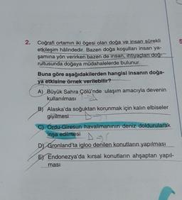 2.
Coğrafi ortamın iki ögesi olan doğa ve insan sürekli
etkileşim hâlindedir. Bazen doğa koşulları insan ya-
şamına yön verirken bazen de insan, ihtiyaçları doğ-
rultusunda doğaya müdahalelerde bulunur.
Buna göre aşağıdakilerden hangisi insanın doğa-
ya etkisine örnek verilebilir?
A) Büyük Sahra Çölü'nde ulaşım amacıyla devenin
kullanılması
B) Alaska'da soğuktan korunmak için kalın elbiseler
giyilmesi
B-ST
C) Ordu-Giresun havalimanının deniz doldurularak
inşa edilmesi
DSI
D) Gronland'ta igloo denilen konutların yapılması
E) Endonezya'da kırsal konutların ahşaptan yapıl-
ması
5