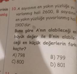 erinin 10. A sayısının en yakın yüzlüğe
yu
anlış
varlanmış hali 2600, B sayısının
en yakın yüzlüğe yuvarlanmış hali
1900'dür.
Buna göre A'nın alabileceği en
büyük değer ile B'nin alabile-
ceği en küçük değerlerin fark
kaçtır?
A) 798
C) 800
B) 799
D) 801