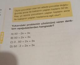 HIZ YAYINLARI
Üçüz çocuklan olan bir ailede çocuklar doğdu-
ğunda anne ile babanın yaşları toplamı 50'dir.
Kaç yıl sonra çocukların yaşları toplamı anne
ile babanın yaşları toplamına eşit olur?
Yukarıdaki problemin çözümünü veren denk-
lem aşağıdakilerden hangisidir?
A) 50-2x = 3x
B) 50+ 2x = 3x
C) 3.50+ 2x = 3x
D) 50: 2 + 2x = 3x