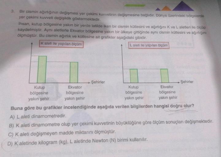 3. Bir cismin ağırlığının değişmesi yer çekimi kuvvetinin değişmesine bağlıdır. Dünya üzerindeki bölgelerde
yer çekimi kuvveti değişiklik göstermektedir.
İhsan, kutup bölgesine yakın bir yerde tatilde iken bir cismin kütlesini ve ağırlığını K ve L aletleri