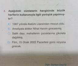 3. Aşağıdaki cümlelerin hangisinde büyük
harflerin kullanımıyla ilgili yanlışlık yapılmış-
tır?
A) 1967 yılında Atatürk Lisesinden mezun oldu.
B) Ameliyata doktor Nihal Hanım girecekmiş.
C) Salih dayı, mahallenin çocuklarına çikolata
dağıtmış.
D) Film, 15 Ocak 2022 Pazartesi günü vizyona
girecek.
Diğer Sayfaya Geçiniz