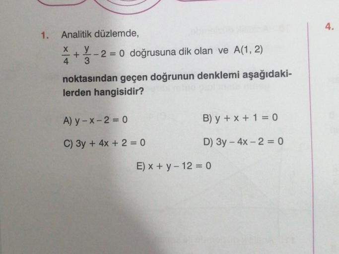 1.
Analitik düzlemde,
y
X
4
+
2 = 0 doğrusuna dik olan ve A(1, 2)
noktasından geçen doğrunun denklemi aşağıdaki-
lerden hangisidir?
A) y-x-2=0
C) 3y + 4x + 2 = 0
B) y + x + 1 = 0
D) 3y - 4x - 2 = 0
E) x + y - 12 = 0
4.