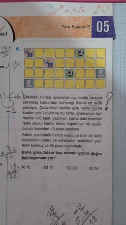 Smif
4.
en 16
u
3)-6 şekildeki hafıza oyununda oyuncular tersine
çevrilmiş kartlardan herhangi ikisini art arda
çeviriyor. Çevirdikleri kartlar aynı resim olursa
kartlar açık kalıyor ve bu turda oyuncunun ha-
nesine +50 puan yazılıyor, kartlardaki resimler
farklı olursa kartlar tekrar kapatılıyor ve oyun-
cunun hanesine -5 puan yazılıyor.
72
De
Adem yukarıdaki hafıza oyununu belli bir süre
oynadıktan sonra ve yukarıdaki resimlerin yer-
lerini bulmuş ve 65 puan toplamıştır.
A) 12
Tam Sayılar-5 05
Buna göre Adem kaç resmin yerini doğru
hatırlayamamıştır?
B) 17
strad
C) 25
D) 34
18