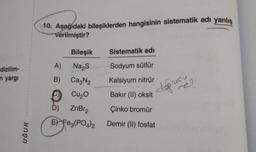 dizilim-
n yargı
UĞUR
10. Aşağıdaki bileşiklerden hangisinin sistematik adı yanlış
verilmiştir?
Bileşik
A) Na₂S
B) Ca₂N₂
Cu₂0
D) ZnBr₂
E) Fe3(PO4)2
Sistematik adı
Sodyum sülfür
Kalsiyum nitrür
Bakır (II) oksit
Çinko bromür
Demir (II) fosfat
doğrus