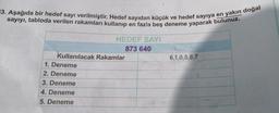 =3. Aşağıda bir hedef sayı verilmiştir. Hedef sayıdan küçük ve hedef sayıya en yakın doğal
sayıyı, tabloda verilen rakamları kullanıp en fazla beş deneme yaparak bulunuz.
HEDEF SAYI
873 640
Kullanılacak Rakamlar
1. Deneme
2. Deneme
3. Deneme
4. Deneme
5. Deneme
6,1,0,5,8,7