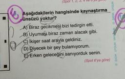 6
(Spot 1,
Aşağıdakilerin hangisinde kaynaştırma
ünsüzü yoktur?
A) Biraz gecikmesi bizi tedirgin etti.
B) Uyuması biraz zaman alacak gibi.
C) İkişer saat arayla geldiniz.
D) Diyecek bir şey bulamıyorum.
E) Erken geleceğini sanıyorduk senin.
(Spot 6'ya göre)
SADIK UYGUN
SADIK UYGUN YAYINARL