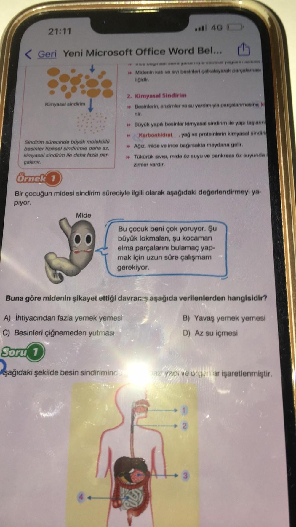 21:11
< Geri Yeni Microsoft Office Word Bel...
Kimyasal sindirim
Sindirim sürecinde büyük moleküllü
besinler fiziksel sindirimle daha az,
kimyasal sindirim ile daha fazla par-
çalanır.
Örnek 1
40
Mide
» Midenin katı ve sivi besinleri çalkalayarak parçalama
