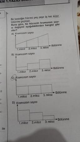 EM 1.1
k
eri
0-
UŞ
C-
41-
C-
ile
3-
Bir karaciğer hücresi peş peşe üç kez mitoz
bölünme geçiriyor.
Buna göre, bu hücrenin kromozom sayı-
si değişimi aşağıdakilerden hangisi gibi
olur?
A) Kromozom sayısı
2. mitoz 3. mitoz
1. mitoz
B) Kromozom sayısı
1. mitoz 2.mitoz 3. mitoz
C) Kromozom sayısı
1.mitoz 2. mitoz
D) Kromozom sayısı
Bölünme
3. mitoz
Bölünme
1.mitoz 2.mitoz 3. mitoz
Bölünme
Bölünme