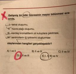 X
Gelişmiş bir bitki hücresinin mayoz bölünmesi sıra-
sında,
tetrat oluşumu,
hücre plağı oluşumu,
II kardeş kromatitlerin zıt kutuplara çekilmesi,
LIV sentriollerin iğ ipliklerini oluşturması
olaylarından hangileri gerçekleşebilir?
A) I ve II
D) I, II ve III
B) II ve III
E) I, II ve IV
C) II ve IV