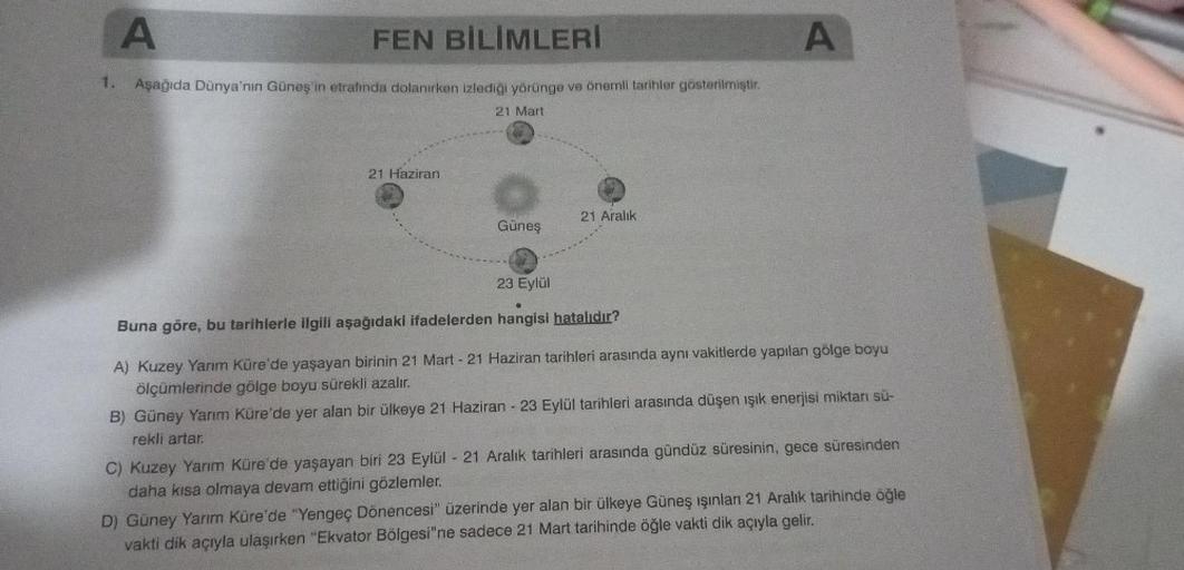 A
FEN BİLİMLERİ
1. Aşağıda Dünya'nın Güneş'in etrafında dolanırken izlediği yörünge ve önemli tarihler gösterilmiştir.
21 Mart
21 Haziran
Güneş
21 Aralık
A
23 Eylül
Buna göre, bu tarihlerle ilgili aşağıdaki ifadelerden hangisi hatalıdır?
A) Kuzey Yarım Kür