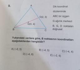 9.
B
A
A) (-2,5)
G(0, 4)
D(2, 3)
D) (-4, 6)
C
Yukarıdaki verilere göre, B noktasının koordinatları
aşağıdakilerden hangisidir?
Dik koordinat
B) (-4,5)
düzleminde
ABC bir üçgen
G ağırlık merkezi
B, G, D noktaları
doğrusal
E) (-2, 6)
C) (-4,4)