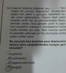 14. İnsanları birbirine bağlayan şey
Yeni
doğan bir çocuğu düşününüz. Annesinden
başka kim çeker o çocuğun sabahlara ka-
dar süren ağlamalarını. Yıllarca felçli yatan
insanlar vardır. Eşi hiç yük edinmeden bakar,
temizler, besler. Nice gençler vardır ki yaşa-
mını annesinin, babasının, kardeşlerinin daha
mutlu olmaları için adar. Nice insanlar vardır
ki insanlığın geleceği için hiç durmadan üretir,
çalışır, icatlar yapar.
Bu parçada boş bırakılan yere düşüncenin
akışına göre aşağıdakilerden hangisi geti-
rilmelidir?
A) şefkattir.
B) mutluluktur.
C) yaşama sevincidir.
D) sevgidir.