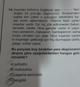 14. İnsanları birbirine bağlayan şey
Yeni
doğan bir çocuğu düşününüz. Annesinden
başka kim çeker o çocuğun sabahlara ka-
dar süren ağlamalarını. Yıllarca felçli yatan
insanlar vardır. Eşi hiç yük edinmeden bakar,
temizler, besler. Nice gençler vardır ki yaşa-
mını annesinin, babasının, kardeşlerinin daha
mutlu olmaları için adar. Nice insanlar vardır
ki insanlığın geleceği için hiç durmadan üretir,
çalışır, icatlar yapar.
Bu parçada boş bırakılan yere düşüncenin
akışına göre aşağıdakilerden hangisi geti-
rilmelidir?
A) şefkattir.
B) mutluluktur.
C) yaşama sevincidir.
D) sevgidir.