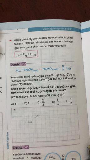 350
ZI
aç
Aydın Yayınları
→ Açığa çıkan H₂ gazi su dolu dereceli silindir içinde
toplanır. Dereceli silindirdeki gaz basıncı, hidrojen
gazı ile suyun buhar basıncı toplamına eşittir.
P₁ = PH₂ + PH₂0
ÖRNEK 40
73
(suda)
im
www.aydinyayinlari.com.tr
Al(k) + 3