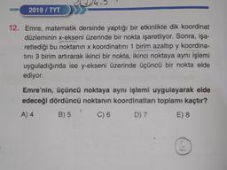 2019/ TYT
12. Emre, matematik dersinde yaptığı bir etkinlikte dik koordinat
düzleminin x-ekseni üzerinde bir nokta işaretliyor. Sonra, işa-
retlediği bu noktanın x koordinatını 1 birim azaltıp y koordina-
tini 3 birim artırarak ikinci bir nokta, ikinci noktaya aynı işlemi
uyguladığında ise y-ekseni üzerinde üçüncü bir nokta elde
ediyor.
Emre'nin, üçüncü noktaya aynı işlemi uygulayarak elde
edeceği dördüncü noktanın koordinatları toplamı kaçtır?
A) 4
B) 5
C) 6
D) 7
E) 8