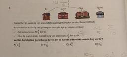 6.
Ev
10
Market
B) 670
10
MARKET
Okul
TABORE
in am
Thim47
Burak Bey'in evi ile iş yeri arasındaki güzergâhta market ve okul bulunmaktadır.
Burak Bey'in evi ile iş yeri güzergâhı arasıyla ilgili şu bilgiler veriliyor.
İş yeri
Evi ile okul arası 10 km'dir.
5
Okul ile iş yeri arası, market ile iş yeri arasından 31⁄2 km azdır. O
Verilen bu bilgilere göre Burak Bey'in evi ile market arasındaki mesafe kaç km'dir?
A) 3²
C) 43
10=
51
5
1
D) 55
35
10:
35