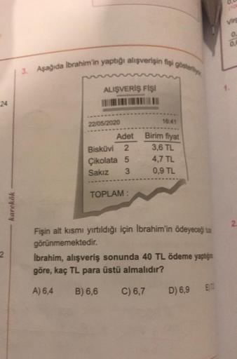 2
karekök
3. Aşağıda İbrahim'in yaptığı alışverişin fişi gösteriy
ALIŞVERİŞ FİŞİ
22/05/2020
Adet
Bisküvi 2
Çikolata 5
Sakız
3
TOPLAM:
16:41
Birim fiyat
3,6 TL
4,7 TL
0,9 TL
Fişin alt kısmı yırtıldığı için İbrahim'in ödeyeceği ta
görünmemektedir.
İbrahim, a