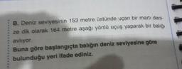 B. Deniz seviyesinin 153 metre üstünde uçan bir martı deni-
ze dik olarak 164 metre aşağı yönlü uçuş yaparak bir balığı
avliyor.
Buna göre başlangıçta balığın deniz seviyesine göre
bulunduğu yeri ifade ediniz.