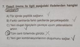 7. Eşeyli üreme ile ilgili aşağıdaki ifadelerden hangisi
yanlıştır?
A) Tür içinde çeşitlilik sağlanır.
B) Farklı canlılarda farklı şekillerde gerçekleşebilir.
C) Yeni oluşan bireylerin çevreye uyum yeteneklerini
artırır.
Tüm canlı türlerinde görülür. X
E) Yeni gen kombinasyonlarının oluşumunu sağlar.