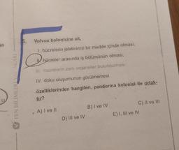 an
111
FEN BİLİMLER YAYINLARI
5. Volvox kolonisine ait,
I. hücrelerin jelatinimsi bir madde içinde olması,
hücreler arasında iş bölümünün olması,
III. hücrelerin zarii organeller bulundurması,
IV. doku oluşumunun görülmemesi
özelliklerinden hangileri, pandorina kolonisi ile ortak-
@
O
tır?
A) I ve II
D) III ve IV
B) I ve IV
C) II ve III
E) I, III ve IV