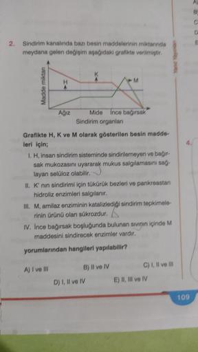 2.
Sindirim kanalında bazı besin maddelerinin miktarında
meydana gelen değişim aşağıdaki grafikte verilmiştir.
Madde miktarı
Ağız
Mide ince bağırsak
Sindirim organları
Grafikte H, K ve M olarak gösterilen besin madde-
leri için;
I. H, insan sindirim sistem