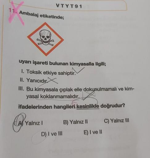 11. Ambalaj etiketinde;
VTYT91
uyarı işareti bulunan kimyasalla ilgili;
1. Toksik etkiye sahiptir.
II. Yanıcıdır.
III. Bu kimyasala çıplak elle dokunulmamalı ve kim-
yasal koklanmamalıdır.
ifadelerinden hangileri kesinlikle doğrudur?
QY₂
Yalnız I
D) I ve I