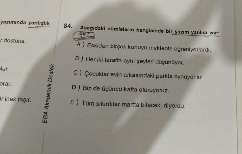 yazımında yanlışlık 84.
r dostuna.
plur.
orar.
ir inek taşır.
EBA Akademik Destek
Aşağıdaki cümlelerin hangisinde bir yazım yanlışı var-
dir?
A) Eskiden birçok konuyu mektepte öğreniyorlardı.
B) Her iki tarafta aynı şeyleri düşünüyor.
C) Çocuklar evin arka