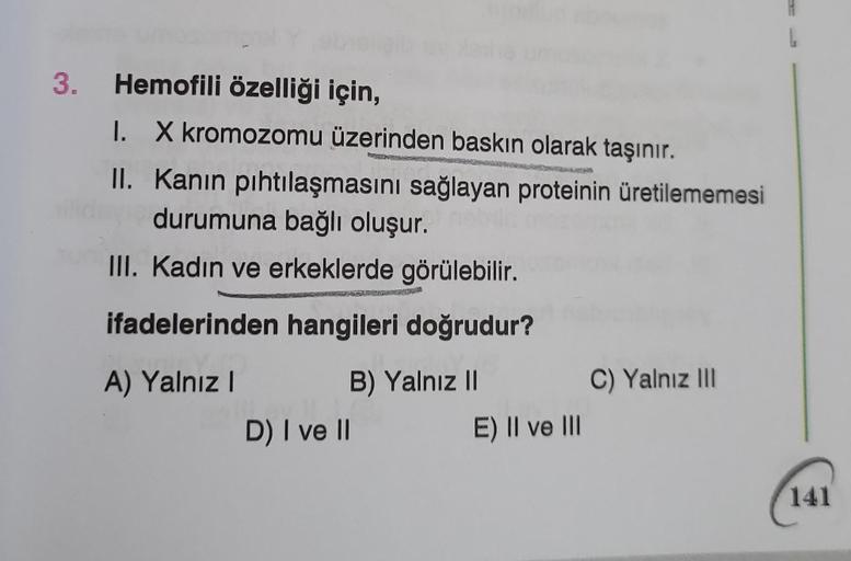 3. Hemofili özelliği için,
I.
X kromozomu üzerinden baskın olarak taşınır.
II. Kanin pıhtılaşmasını sağlayan proteinin üretilememesi
durumuna bağlı oluşur.
III. Kadın ve erkeklerde görülebilir.
ifadelerinden hangileri doğrudur?
A) Yalnız I
B) Yalnız II
D) 