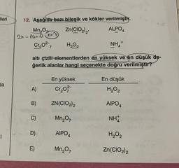 lleri
da
T
12. Aşağıda bazı bileşik ve kökler verilmiştir.
Mn₂0
2x-14=0x=7
Zn(CIO₂)₂
ALPO4
Cr₂0²-
7
H₂O₂
NH₂+
altı çizili elementlerden en yüksek ve en düşük de-
ğerlik alanlar hangi seçenekte doğru verilmiştir?
A)
B)
C)
D)
E)
En yüksek
Cr₂0²
ZN (CIO2)2
Mn₂O7
AIPO4
Mn₂07
En düşük
H₂O₂
AIPO4
NH
H₂O₂
Zn(CIO2) 2