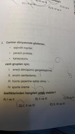 D) I, Thve H
●
III ve IV
D) I, II ve IV
bilir?
3. Canlılar dünyasında gözlenen,
saprofit mantar,
parazit protista,
karayosunu
canlı grupları için;
1. enerji dönüşümü gerçekleştirme,
II. enzim sentezleme,
III. hücre çeperine sahip olma,
IV. sporla üreme
özelliklerinden hangileri ortak olabilir?
A) I ve II
B) II ve III
C) IV ve V
E) III, IV ve V
O
YAYINLARI
C) Il ve IV
E) II, III ve IV