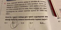 A 12. Emre, matematik dersinde yaptığı bir etkinlikte dik koordinat
düzleminin x-ekseni üzerinde bir nokta işaretliyor. Sonra, işa
retlediği bu noktanın x koordinatını 1 birim azaltıp y koordina
tını 3 birim artırarak ikinci bir nokta, ikinci noktaya aynı işlemi
uyguladığında ise y-ekseni üzerinde üçüncü bir nokta elde
ediyor.
Emre'nin, üçüncü noktaya aynı işlemi uygulayarak elde
edeceği dördüncü noktanın koordinatları toplamı kaçtır?
A) 4
B) 5
C) 6
D) 7
E) 8
***********
********
pin...
A)-