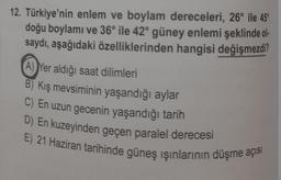 12. Türkiye'nin enlem ve boylam dereceleri, 26° ile 45°
doğu boylamı ve 36° ile 42° güney enlemi şeklinde ol-
saydı, aşağıdaki özelliklerinden hangisi değişmezdi?
A) Yer aldığı saat dilimleri
B) Kış mevsiminin yaşandığı aylar
C) En uzun gecenin yaşandığı tarih
D) En kuzeyinden geçen paralel derecesi
E) 21 Haziran tarihinde güneş ışınlarının düşme açısı