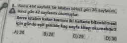 5. Serra 484 sayfalık bir kitabın birinci gün 36 sayfasını,
İkinci gün 42 sayfasını okumuştur.
Serra kitabın kalan kısmını iki haftada bitirebilmesi
için günde eşit şekilde kaç sayfa kitap okumalıdır?
A) 26
B) 28
C) 29
D) 30